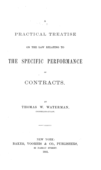 handle is hein.beal/ptsperfcon0001 and id is 1 raw text is: 





A


PRACTICAL


TREATISE


       ON THE LAW RELATING TO




THE   SPECIFIC  PERFORMANCE


               OF



       CONTRACTS.





               BY


THOMAS


W. WATERMAN,


          COUNSELLOR-AT-LAW.









          NEW YORK:
BAKER, VOORHIS & CO., PUBLISHERS,
         63 NASSAU STREET.
             1881.


