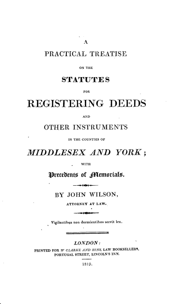 handle is hein.beal/ptsrdic0001 and id is 1 raw text is: 







                A


     PRACTICAL TREATISE


               ON THE


          STATUTES

                FOR


REGISTERING DEEDS

                AND

     OTHER   INSTRUMENTS

            IN THE COUNTIES OF


MIDDLESEX AND YORK;

                WITH


      Srectlytt% of fMemorialo.



        BY  JOHN  WILSON,

           ATTORNEY AT LAW.



       Vigilantibns non dormientibus servit lex.



             LONDON:
  PRINTED FOR W CLARKE ANfD SONS, LAW BOOKSELLERS,
        PORTUGAL STREET, LINCOLN'S INN.

                IS19,


