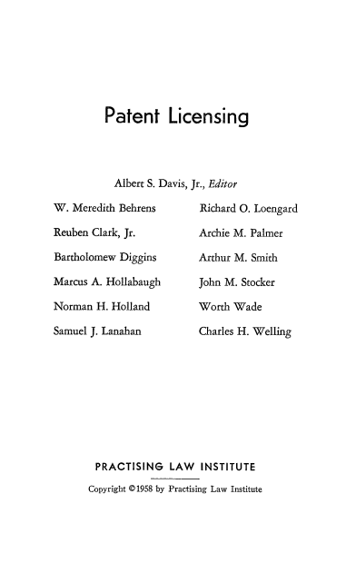 handle is hein.beal/pttlcng0001 and id is 1 raw text is: 







Patent Licensing


           Albert S. Davis,

W. Meredith Behrens

Reuben Clark, Jr.

Bartholomew Diggins

Marcus A. Hollabaugh

Norman H. Holland

Samuel J. Lanahan


Jr., Editor

  Richard 0. Loengard

  Archie M. Palmer

  Arthur M. Smith

  John M. Stocker

  Worth Wade

  Charles H. Welling


PRACTISING LAW INSTITUTE
Copyright © 1958 by Practising Law Institute


