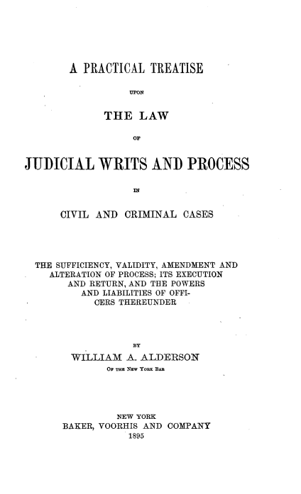 handle is hein.beal/ptuljw0001 and id is 1 raw text is: 






A PRACTICAL   TREATISE

          UPON


      THE   LAW

           OF


JI)JICIAL   WRITS AND PROCESS




      CIVIL AND  CRIMINAL  CASES


THE SUFFICIENCY, VALIDITY, AMENDMENT AND
  ALTERATION OF PROCESS; ITS EXECUTION
     AND RETURN, AND THE POWERS
        AND LIABILITIES OF OFFI-
          OERS THEREUNDER




                BY
      WILLIAM  A. ALDERSON
            OF Tas NEw YoM BAn




              NEW YORK
     BAKER, VOORHIS AND COMPANY
                1895


