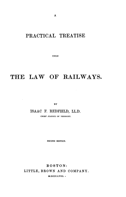 handle is hein.beal/ptulr0001 and id is 1 raw text is: A

PRACTICAL TREATISE
UPON
THE LAW OF RAILWAYS.
BY

ISAAC F. REDFIELD, LL.D.
CHIEF JUSTICE OF VERMONT.
SECOND EDITION.
BOSTON:
LITTLE, BROWN AND COMPANY.
M.DCCC.LVIII. .


