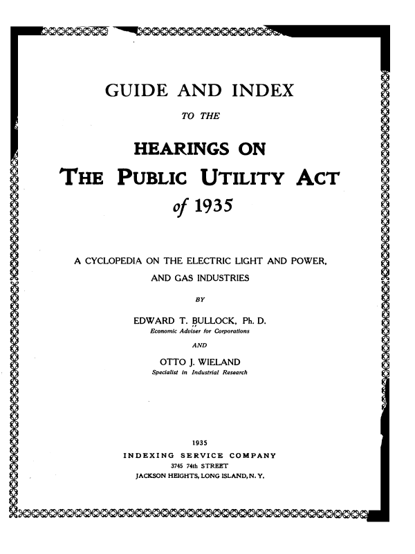 handle is hein.beal/pubutact0001 and id is 1 raw text is: GUIDE AND INDEX
TO THE
HEARINGS ON
THE PUBLIC UTILITY ACT
of 1935
A CYCLOPEDIA ON THE ELECTRIC LIGHT AND POWER,
AND GAS INDUSTRIES
BY
EDWARD T. BULLOCK, Ph. D.
Economic Adviser for Corporations
AND
OTTO J. WIELAND
Specialist In Industrial Research
1935
INDEXING SERVICE COMPANY
3745 74th STREET
JACKSON HEIGHTS, LONG ISLAND, N. Y.


