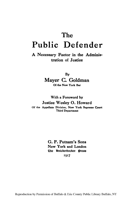 handle is hein.beal/pudenefa0001 and id is 1 raw text is: The

Public Defender
A Necessary Factor in the Adminis-
tration of Justice
By
Mayer C. Goldman
Of the New York Bar
With a Foreword by
Justice Wesley 0. Howard
Of the Appellate Division, New York Supreme Court
Third Department
G. P. Putnam's Sons
New York and London
Ube 1ftnickerbocter lDress
1917

Reproduction by Permission of Buffalo & Erie County Public Library Buffalo, NY



