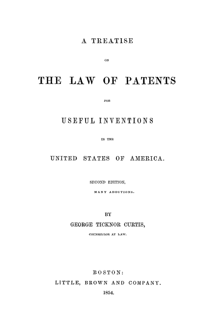 handle is hein.beal/pui1854 and id is 1 raw text is: A TREATISE

ON
THE LAW OF PATENTS
FOR
USEFUL INVENTIONS
IN THE
UNITED STATES OF AMERICA.
SECOND EDITION,
MANY ADDITIONS.
BY
GEORGE TICKNOR CURTIS,
COUNSELLOR AT LAW.
BOSTON:
LITTLE, BROWN AND COMPANY.
1854.


