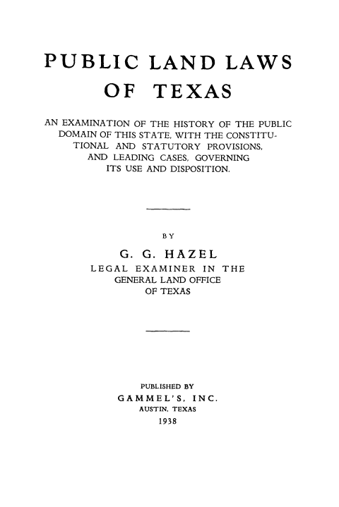 handle is hein.beal/pulndwtx0001 and id is 1 raw text is: 





PUBLIC LAND LAWS


         OF TEXAS


AN EXAMINATION OF THE HISTORY OF THE PUBLIC
  DOMAIN OF THIS STATE, WITH THE CONSTITU-
    TIONAL AND STATUTORY PROVISIONS,
      AND LEADING CASES, GOVERNING
         ITS USE AND DISPOSITION.






                 BY

           G. G. HAZEL


LEGAL EXAMINER  IN THE
   GENERAL LAND OFFICE
        OF TEXAS









        PUBLISHED BY
    GAMMEL'S,  INC.
       AUSTIN, TEXAS
          1938


