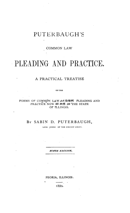 handle is hein.beal/putcmledr0001 and id is 1 raw text is: 








        PUTERBAUGH'S



              COMMON LAW




PLEADING AND PRACTICE.



         A PRACTICAL TREATISE


                  ON THE


  FORMS OF COM dN LAW AC11M. PLEADING AND
       PRACTICE.NOW l 9 fl THE STATE
               OF TLLINOIS.


By SABIN  D. PUTERBAUGH,
       LATE JUDGE OF THE CIRCUIT COURT.


  FIFTH ED12llON.







PEORIA, ILLINOIS

    188o.


