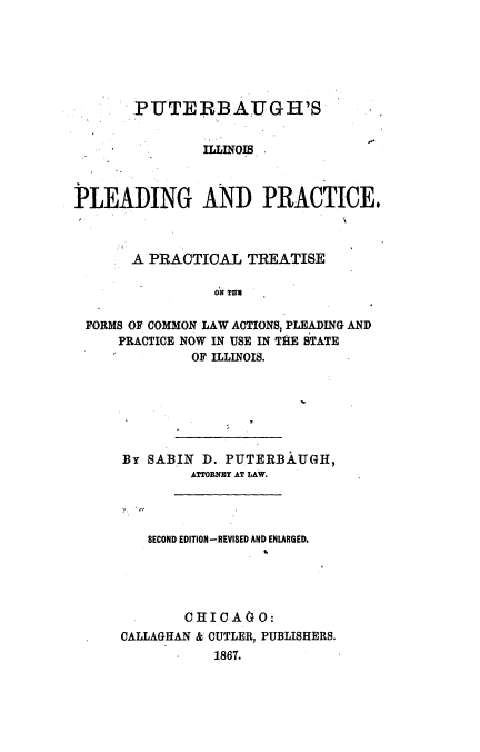 handle is hein.beal/putilpld0001 and id is 1 raw text is: 






       PUTERBAUGH'S


               ILLINOIS



PLEADING AND PRACTICE$



       A PRACTICAL TREATISE

                 ON THN

 FORMS OF COMMON LAW ACTIONS, PLEADING AND
     PRACTICE NOW IN USE IN THE STATE
              OF ILLINOIS.


By SABIIN D. PUTERBAUGH,
        ATTORNEY AT LAW.




   SECOND EDITION-REVISED AND ENLARGED.


        CUIOAIO:
CALLAGHAN & CUTLER, PUBLISHERS.
           1867.


