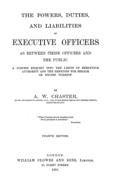 handle is hein.beal/pwdliexo0001 and id is 1 raw text is: 



     THE POWERS, DUTIES,


         AND LIABILITIES





EXECUTIVE OFFICERS


    AS BETWEEN THESE OFFICERS AND

               THE  PUBLIC.

A CONCISE ENQUIRY INTO THE LIMITS OF EXECUTIVE
     AUTHORITY AND THE REMEDIES FOR BREACH
             OR EXCESS THEREOF.




                     BY

           A.  W.   CHASTER,
 OF THE UNIVERSITY OF LONDON, LL.B.; AND OF THE MIDDLE TEMPLE AND WESTERN CIRCUIT,
                 BARRISTER-AT-LAW.


           Where freedom slowly broadens down
           From precedent to precedent.
                           TEsNYSON.




             FOURTH EDITION.





               LONDON:

WILLIAM   CLOWES AND SONS, LIMITED,
            27, FLEET STREET.
                  1891.


