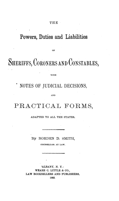 handle is hein.beal/pwdlshcc0001 and id is 1 raw text is: 






THE


     Powers, Duties and Liabilities



                  OF




SHERIFFS, CORONERS AND CONSTABLES,


                 WITH



     NOTES OF JUDICIAL DECISIONS,


                 AND



  PRACTICAL FORMS,


  ADAPTED TO ALL THE STATES.






  By BORDEN D. SMITH,

      COUNSELLOR AT LAW.







      *ALBANY, N. Y.:
    WEARE C. LITTLE & CO.,
LAW BOOKSELLERS AND PUBLISHERS,
          1883.


