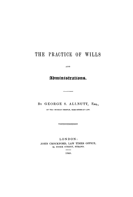 handle is hein.beal/pwiladmi0001 and id is 1 raw text is: THE PRACTICE OF WILLS
AND
abmtntitrattono.

By GEORGE S. ALLNUTT, ESQ.,
OF TH1 MIDDLE TEMPLE, BARRISTER-AT-LAW.
LONDON:
JOHN CROCKFORD, LAW TIMES OFFICE,
29, ESSEX STREET, STRAND.
1848.


