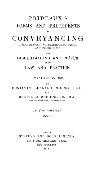 handle is hein.beal/pxsfmsadps0001 and id is 1 raw text is: 





        PRIDEAUX'S

  FORMS AND PRECEDENTS

                IN


CONVEYANCING

   (INCORPORATING WOLSTENHOLME'S, T4'MS
          AND PRECEDENTS);

               WITH

  DISSERTATIONS AND NOT;S
               ON ITS

      LAW   AND  PRACTICE.


         TWENTIETH EDITION

                BY
BENJAMIN  LENNARD  CHERRY,  LL.B.,
               AND

   REGINALD  BEDDINGTON,  B.A.,
        BOTH OF LINCOLN'S INN, BABRISTEBS-AT-LAW.


          IN TWO VOLUMES.

              VOL. I.


          LONDON:
STEVENS AND  SONS, LIMITED,
    119 & 120, CHANCERY LANE.
        taWu P1ublie .
           1911.


