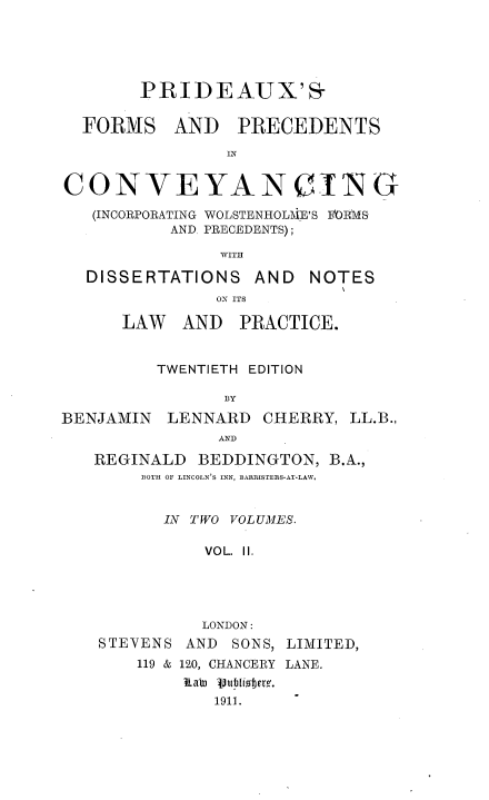 handle is hein.beal/pxsfmsadps0002 and id is 1 raw text is: 





        PRIDEAUX'S-


  FORMS AND PRECEDENTS

                IN


CONVEYANCING

   (INCORPORATING WOLSTENHOLT\IE'S bORMS
           AND. PRECEDENTS);

               WITH

  DISSERTATIONS AND NOTES
               OS ITS

      LAW   AND  PRACTICE.


         TWENTIETH EDITION

                BY

BENJAMIN  LENNARD   CHERRY, LL.B.,
               AND

   REGINALD  BEDDINGTON,  B.A.,
        BOTH OF LINCOLN'S INN, BARRISTERS-AT-LAW.


          IN TWO VOLUMES.

              VOL. II.





              LONDON:
    STEVENS AND  SONS, LIMITED,
       119 & 120, CHANCERY LANE.
            Lat 3tliojem.
               1911.



