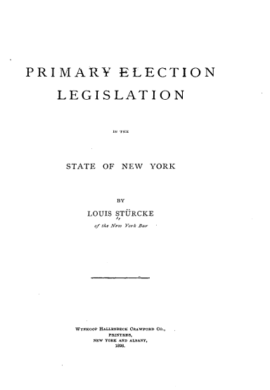 handle is hein.beal/pyenlnitse0001 and id is 1 raw text is: 













PRIMARY ELECTION



      LEGISLATION






                IN THr






       STATE  OF NEW   YORK


        BY


  LOUIS STURCKE
       1f
   of the New York Bar




















WYNKOOP HALLENBECK CRAWFORD CO.,
      PRINTERS,
   NEW YORK AND ALBANY,
       1898.


