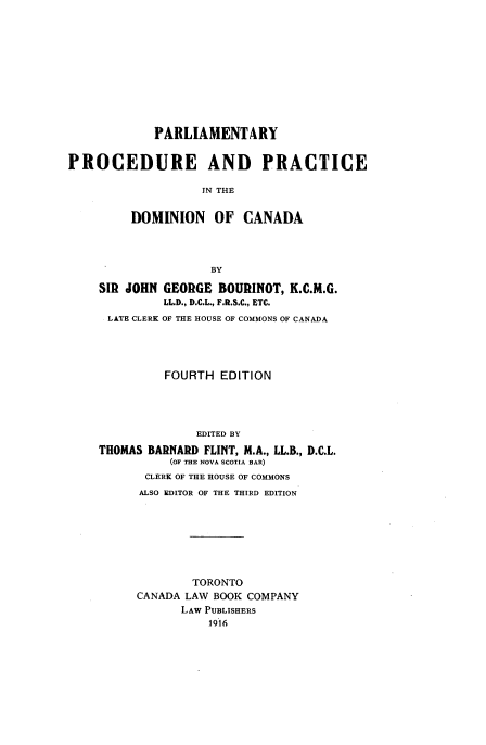 handle is hein.beal/pypeadpei0001 and id is 1 raw text is: PARLIAMENTARY
PROCEDURE AND PRACTICE
IN THE
DOMINION OF CANADA
BY
SIR JOHN GEORGE BOURINOT, K.C.M.G.
LL.D., D.C.L., F.R.S.C., ETC.
LATE CLERK OF THE HOUSE OF COMMONS OF CANADA
FOURTH EDITION
EDITED BY
THOMAS BARNARD FLINT, M.A., LL.B., D.C.L.
(OF THE NOVA SCOTIA BAR)
CLERK OF THE HOUSE OF COMMONS
ALSO EDITOR OF THE THIRD EDITION
TORONTO
CANADA LAW BOOK COMPANY
LAW PUBLISHERS
116


