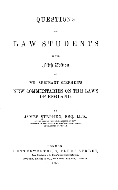 handle is hein.beal/qfls0001 and id is 1 raw text is: QUESTIONS
FOR
LAW STUDENTS
ON THE

jiftj Ebition
OF
MR. SERJEANT STEPHEN'S

NEW COMMENTARIES ON THE LAWS
OF ENGLAND.
BY
JAMES STEPHEN, ESQ. LL.D.,
It
OF THE MIDDLE TEMPLE, BARRISTER AT LAW,
PROFESSOR OF ENGLISH LAW AT KING'S COLLEGE, LONDON,
AND RECORDER OF POOLE.

LONDON:
BUTTERWORTHS, 7, FLEET STREET,
LAi  vubtiIfje to tije Quern'a moat accllnt £Sajeotg.
HODGES, SMITH & CO., GRAFTON STREET, DUBLIN.
1863.


