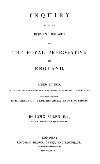 handle is hein.beal/qinrgrp0001 and id is 1 raw text is: IN Q U I R Y
INTO THE
RISE AND GROWTH
OF

THE ROYAL PREROGATIVE
IN
ENGLAND.

A NEW EDITION,
WITH THE AUTHOR'S LATEST CORRECTIONS, BIOGRAPHICAL NOTICES, &c.
TO WHICh IS ADDED
AN INQUIRY INTO THE LWEeAMD CIIAiACTEM OF KING EADWIG.
BY JOUHI ALLEN Esq.,
LATE MASTER OF4MUlIW]C:I COLLEC-E.
LONDON:
LONGMAN, BROWN, GREEN, AND LONGMANS,
PATERNOSTER-ROW.
MDCCCXLIX.


