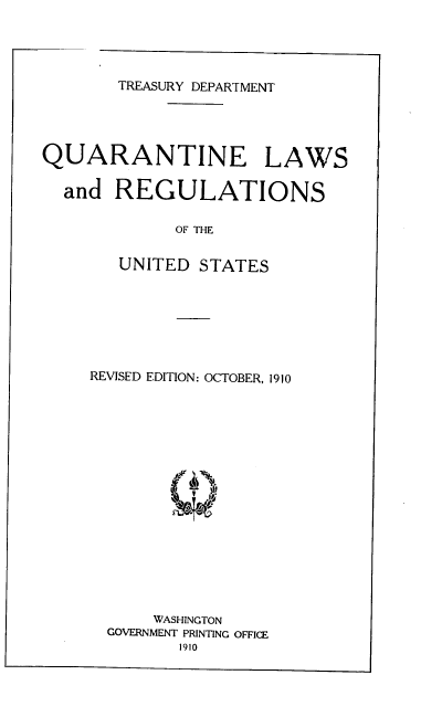 handle is hein.beal/qrtlrus0001 and id is 1 raw text is: TREASURY DEPARTMENT
QUARANTINE LAWS
and REGULATIONS
OF THE
UNITED STATES
REVISED EDITION: OCTOBER, 1910
WASHINGTON
GOVERNMENT PRINTING OFFICE
1910


