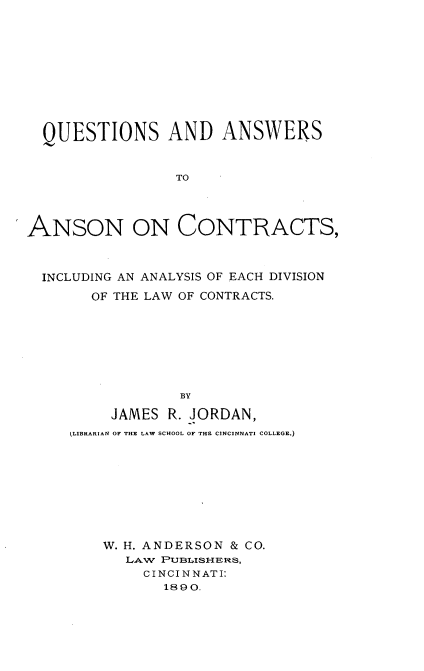 handle is hein.beal/qsadastan0001 and id is 1 raw text is: 











  QUESTIONS AND ANSWERS


                 TO




ANSON ON CONTRACTS,



  INCLUDING AN ANALYSIS OF EACH DIVISION

       OF THE LAW OF CONTRACTS.








                 BY

         JAMES  R. JORDAN,
     (LIBRARIAN OF THE LAW SCHOOL OF THE CINCINNATI COLLEGE.)


W. H. ANDERSON & CO.
   LAW PUBLISHERS,
     CINCINNATI:
       189 0.


