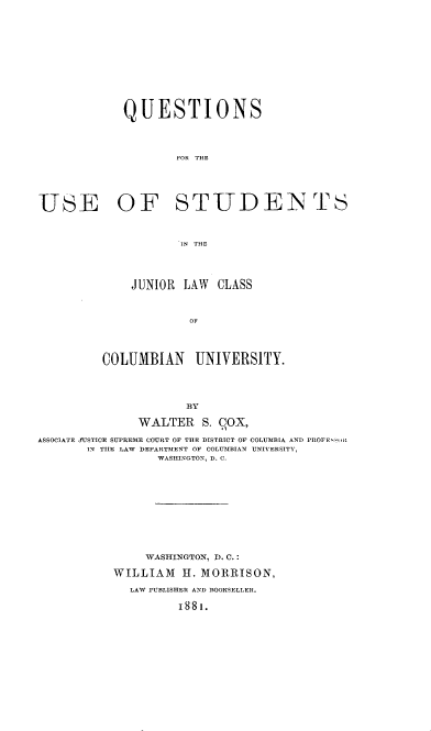 handle is hein.beal/qsfrteueo0001 and id is 1 raw text is: 












             QUESTIONS




                    FOR THE





USE OF STUDENTS



                     IN THE




              JUNIOR LAW  CLASS



                      OF




         COLUMBIAN UNIVERSITY.




                      BY

               WALTER   S. C0X,

ASSOCIATE JUSTICE SUPREME COURT OF THE DISTRICT OF COLUMBIA AND PROFE1oI
       IN TIIE LAW DEPARTMENT OF COLUMBIAN UNIVERSITY,
                  WASHINGTON, D. C.











                WASHINGTON, D. C.:

           WILLIAM   H. MORRISON,

              LAW PUBLISHER AND BOOKSELLER.

                     1881.


