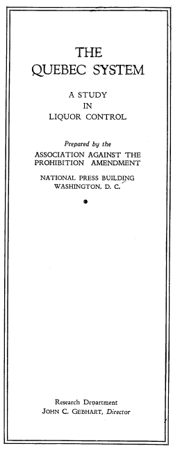 handle is hein.beal/qubsyslq0001 and id is 1 raw text is: THE

QUEBEC SYSTEM
A STUDY
IN
LIQUOR CONTROL
Prepared by the
ASSOCIATION AGAINST THE
PROHIBITION AMENDMENT
NATIONAL PRESS BUILDING
WASHINGTON, D. C.
Research Department
JOHN C. GEBHART, Director


