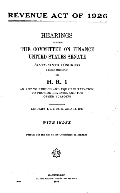 handle is hein.beal/racf0001 and id is 1 raw text is: 



REVENUE ACT OF 1926


         HEARINGS

              BEFPORE

THE   COMMITTEE ON FINANCE

   UNITED   STATES   SENATE


SIXTY-NINTH CONGRESS
     FIRST SESSION
         ON

      H.  R. 1


  AN ACT TO REDUCE AND EQUALIZE TAXATION,
       TO PROVIDE REVENUE, AND FOR
            OTHER PURPOSES



      JANUARY 4, 5, 9, 12, 13, AND 14, 1926



            WITH  INDEX



    Printed for the use of the Committee on Finance












              WASHINGTON
         GOVERNMENT PRINTING OFFICE
79044            1926


