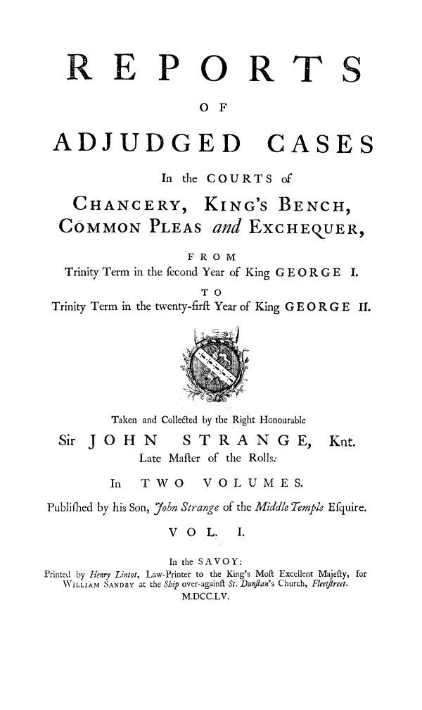 handle is hein.beal/rachkbst0001 and id is 1 raw text is: 



R


E


P


0

0 F


R


ADJUDGED CA

                In the COURTS of


  CHANC
COMMON


ERY,
PLEAS


KING'S


BENCH,


                    FROM
  Trinity Term in the fecond Year of King G E 0 R G E
                      TO
Trinity Term in the twenty-firft Year of King G E 0 R G E





                   Ti
         Taken and Colle~ted by the Right Honourable


Sir J o H


N


STRANGE,


Late Mafter of the Rolls:


In TWO


V 0 L U M E S.


Publifhed by his Son, John Strange of the Middle Tempie Efquire.


V O L.


                  In the SAVOY:
Printed by Henry Lintot, Law-Printer to the King's Moft Excellent Majefty, for
   V ILLIAM SANDBY at the Ship over-againft St. Dunflan's Church, Fleeftreet.
                    M.DCC.LV.


T


S


SE


and EXCHEQUER,


Knt.


