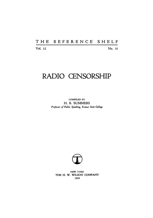 handle is hein.beal/radicens0001 and id is 1 raw text is: THE REFERENCE

SHELF

Vol. 12                                   No. 10
RADIO CENSORSHIP
COMPILED BY
H. B. SUMMERS
Professor of Public Speaking, Kansas State College
NEW YORK
THE H. W. WILSON COMPANY
1939


