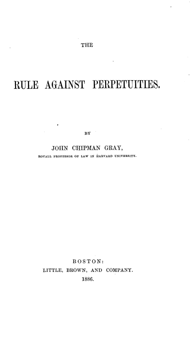 handle is hein.beal/ragpep0001 and id is 1 raw text is: 






THE


RULE AGAINST PERPETUITIES.







                   BY

          JOHN  CHIPMAN  GRAY,
       ROYALL PROFESSOR OF LAW IN HARVARD UNIVERSITY.


        BOSTON:
LITTLE, BROWN, AND COMPANY.
           1886.



