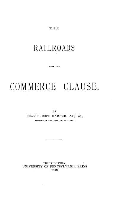 handle is hein.beal/railcouse0001 and id is 1 raw text is: 







THE


          RAILROADS




               AND THE






COMMERCE CLAUSE.


            BY
  FRANCIS COPE HARTSHORNE, EsQ.,
     MEMBER OF THE PHILADELPHIA BAR.












         PHILADELPHIA
UNIVERSITY OF PENNSYLVANIA PRESS
            1893


