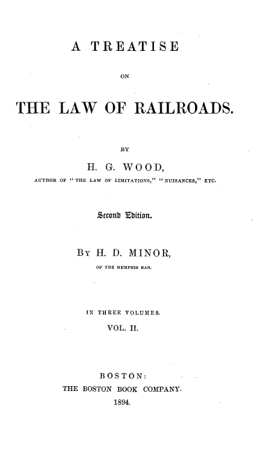 handle is hein.beal/railrds0002 and id is 1 raw text is: A TREATISE
ON
THE LAW OF RAILROADS.
BY
H. G. WOOD,
AUTHOR OF THE LAW OF LIMITATIONS,  NUISANCES, ETC.
.cout Ebition.
By H. D. MINOR,
OF THE MEMPHIS BAR.
IN THREE VOLUMES.
VOL. II.
BOSTON:
THE BOSTON BOOK COMPANY.
1894.


