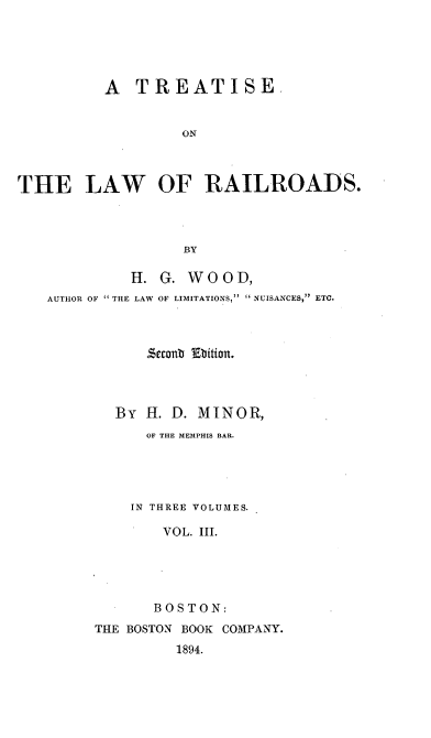 handle is hein.beal/railrds0003 and id is 1 raw text is: A TREATISE.
ON
THE LAW OF RAILROADS.
BY

H.
AUTHOR OF  THE LAW

G. WOOD,
OF LIMITATIONS,  NUISANCES, ETC.

sconb Ebition.
By H. D. MINOR,
OF THE MEMPHIS BAR.
IN THREE VOLUMES.
VOL. III.
BOSTON:
THE BOSTON BOOK COMPANY.
1894.



