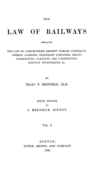 handle is hein.beal/railwys0001 and id is 1 raw text is: 





THE


LAW


OF RAILWAYS


EMBRACING


THE LAW OF CORPORATIONS, EMINENT DOMAIN, CONTRACTS,
   COMMON CARRIERS, TELEGRAPH COMPANIES, EQUITY
     JURISDICTION, TAXATION, THE CONSTITUTION,
           RAILWAY INVESTMENTS, &c.





                    BY

          ISAAC F. .REDFIELD, LL.D.


     SIXTH EDITION,
          BY

J. KENDRICK  KINNEY.





        VOL. I.


        BOSTON:
LITTLE, BROWN, AND COMPANY.
           1888.


