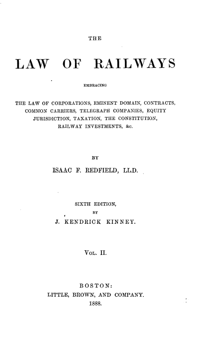 handle is hein.beal/railwys0002 and id is 1 raw text is: 





THE


LAW


OF RAILWAYS


EMBRACING


THE LAW OF CORPORATIONS, EMINENT DOMAIN, CONTRACTS,
   COMMON CARRIERS, TELEGRAPH COMPANIES, EQUITY
     JURISDICTION, TAXATION, THE CONSTITUTION,
           RAILWAY INVESTMENTS, &c.




                    BY

          ISAAC F. REDFIELD, LL.D.


       SIXTH EDITION,
            BY

  J. KENDRICK  KINNEY.




          VOL. II.





        BOSTON:
LITTLE, BROWN, AND COMPANY.
           1888.


