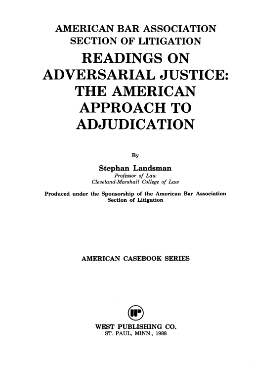 handle is hein.beal/rajaaa0001 and id is 1 raw text is: AMERICAN BAR ASSOCIATION
SECTION OF LITIGATION
READINGS ON
ADVERSARIAL JUSTICE:
THE AMERICAN
APPROACH TO
ADJUDICATION
By
Stephan Landsman
Professor of Law
Cleveland-Marshall College of Law
Produced under the Sponsorship of the American Bar Association
Section of Litigation
AMERICAN CASEBOOK SERIES
WEST PUBLISHING CO.
ST. PAUL, MINN., 1988


