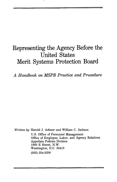 handle is hein.beal/ramspb0001 and id is 1 raw text is: 











Representing the Agency Before the

              United States

  Merit Systems Protection Board


A Handbook on MSPB Practice and Procedure














Written by: Harold J. Ashner and William C. Jackson
         U.S. Office of Personnel Management
         Office of Employee, Labor, and Agency Relations
         Appellate Policies Division
         1900 E Street, N.W.
         Washington, D.C. 20415
         (202) 254-5200


