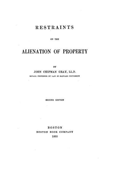 handle is hein.beal/rap0001 and id is 1 raw text is: RESTRAINTS
ON THE
ALIENATION OF PROPERTY
BY

JOHN CHIPMAN GRAY, LL.D.
ROYALL PROFESSOR OF LAW IN HARVARD UNIVERSITY
SECOND EDITION
BOSTON
BOSTON BOOK COMPANY
1895



