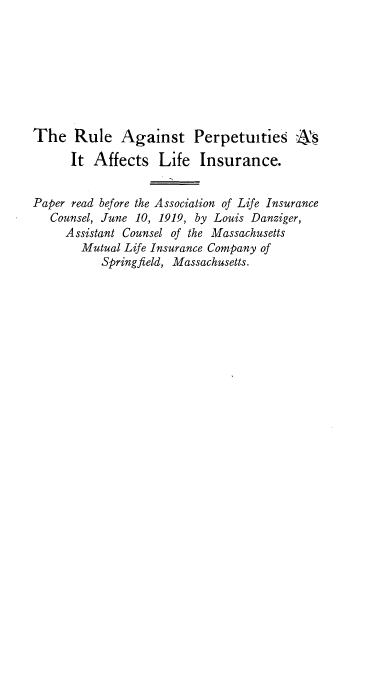 handle is hein.beal/rapaf0001 and id is 1 raw text is: 








The Rule Against Perpetuities 's
      It Affects Life Insurance.


Paper read before the Association of Life Insurance
   Counsel, June 10, 1919, by Louis Danziger,
     Assistant Counsel of the Massachusetts
       Mutual Life Insurance Company of
           Springfield, Massachusetts.


