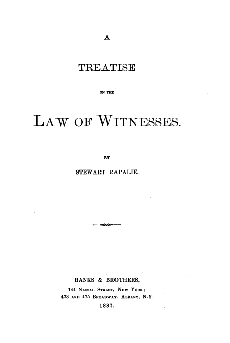 handle is hein.beal/rapalje0001 and id is 1 raw text is: TREATISE
ON T1E
LAW OF WITNESSES.
BY

STEWART RAPALJE.
BANKS &     BROTHERS,
144 NASSAU STREE.T, NEW YORK;
473 AND 475 BROADWAY, ALBANY, N.Y.
1887.


