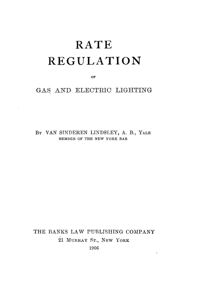 handle is hein.beal/rargselih0001 and id is 1 raw text is: 






         RATE


   REGULATION

             OF

GAS. AND ELECTRIC  LIGHTING


By VAN SINDEREN LINDSLEY, A. B., YALE
      MEMBER OF THE NEW YORK BAR
















THE BANKS LAW PUBLTSHITNG COMPANY
      21 MURRAY ST., NEW YORK
             1906


