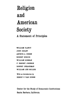 handle is hein.beal/rassp0001 and id is 1 raw text is: 



Religion



and



American



Society


A  Statement  of Principles





WILLIAM CLANCY
JOHN COOLEY
ARTHUR A. COHEN
ROBERT GORDIS
WILLIAM GORMAN
F. ERNEST JOHNSON
ROBERT LEXACHMAN
WILLIAM LEE MILLER

With an Introduction by
HENRY P. VAN DUSEN





Center for the Study of Democratic InstitutionS

Santa Barbara, California


