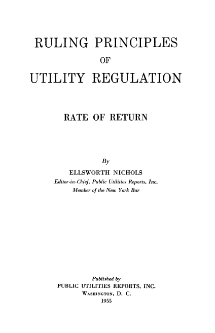 handle is hein.beal/raturn0001 and id is 1 raw text is: 





RULING PRINCIPLES

                OF


UTILITY REGULATION


  RATE   OF  RETURN






           By

   ELLSWORTH  NICHOLS
Editor-in-Chief, Public Utilities Reports, Inc.
    Member of the New York Bar













         Published by
 PUBLIC UTILITIES REPORTS, INC.
      WASHINGTON, D. C.
           1955


