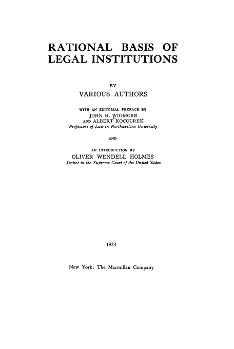 handle is hein.beal/rbli0001 and id is 1 raw text is: RATIONAL BASIS OF
LEGAL INSTITUTIONS
BY
VARIOUS AUTHORS

WITH AN EDITORIAL PREFACE BY
JOHN H. VIGMORE
AND ALBERT KOCOUREK
Professors of Law in Northwestern University
AND
AN INTRODUCTION BY
OLIVER WENDELL HOLMES
Justice in the Supreme Court of the United States
1923
New York: The Macmillan Company


