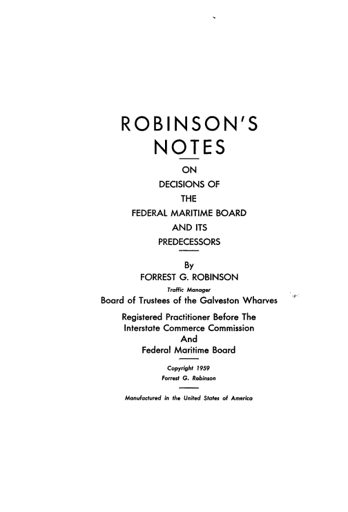 handle is hein.beal/rbnotes0001 and id is 1 raw text is: 











    ROBINSON'S

           NOTES

                 ON
            DECISIONS  OF
                 THE
       FEDERAL MARITIME  BOARD
               AND  ITS
            PREDECESSORS

                  By
        FORREST  G. ROBINSON
              Traffic Manager
Board of Trustees of the Galveston Wharves
     Registered Practitioner Before The
     Interstate Commerce Commission
                 And
         Federal Maritime Board

              Copyright 1959
              Forrest G. Robinson

     Manufactured in the United States of America


