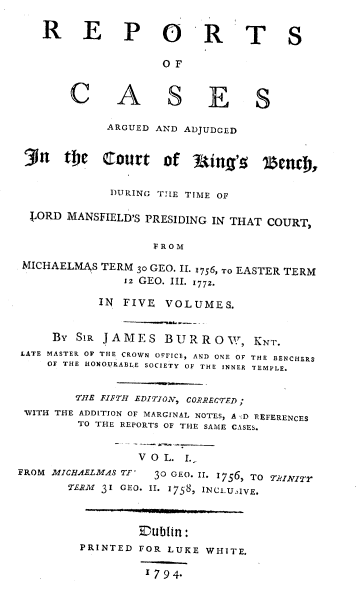 handle is hein.beal/rcaac0001 and id is 1 raw text is: R E P O R'T S
O F
C A S E S
ARGUED AND ADJUDGED
31n tie Zourt of 1ting'g zenc},
DURING TIE TIME OF
CORD MANSFIELD'S PRESIDING IN THAT COURT,
FROM
MICHAELMAS TERM 30 GEO. II. 1756, TO EASTER TERM
x2 GEO. III. 1772.
IN FIVE VOLUMES.
By SIR JAMES BUR ROVW, KNT.
LATE MASTER OF THE CROWN OFFICE, AND ONE OF THE BENCHERS
OF THE HONOURABLE SOCIETY OF THE INNER TEMPLE.
THE FIFTH EDITION, CORRECTED;
WITH THE ADDITION OF MARGINAL NOTES, A '.D REFERENCES
TO THE REPORTS OF THE SAME CASES.
VOL. I.
FROM MICHAE ZMAS TF'  30 GEO. II. 1756, TO TJINITr
TERM 31 GEO. II. 1758, INCLUIVE.
E~ubtn:
PRINTED FOR LUKE WHITE.
1794-


