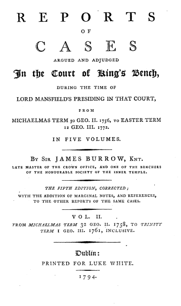handle is hein.beal/rcaac0002 and id is 1 raw text is: R E P O
O F

C

A S

R T S

E S

ARGUED AND ADJUDGED
`3n   the    Court     of     ting'!    2efCM),
DURING THE TIME OF
LORD MANSFIELD'S PRESIDING IN THAT COURT,
F R O M
MICHAELMAS TERM 30 GEO. II. 1756, TO EASTER TERM
12 GEO. III. 1772.
IN FIVE VOLUMES.
BY SIR JAMES BURROW, KNT.
LATE MASTER OF THE CROWN OFFICE, AND ONE OF THE BENCHERS
OF THE HONOURABLE SOCIETY OF THE INNER TEMPLE.
THE FIFTH EDITION, CORRECTED ;
WITH THE ADDITION OF MARGINAL NOTES, AND REFERENCES,
TO THE OTHER REPORTS OF THE SAME CASES.
V O L. II.
FROM MICHAELMAS TERM 32 GEO. II. 1758, TO TRINITY
TERM I GEO. III. 1761, INCLUSIVE.
Dubitn:
PRINTED FOR LUKE WHITE.

1794.


