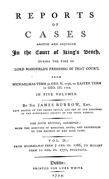 handle is hein.beal/rcaac0004 and id is 1 raw text is: R E P O R T S
OF
C A S E S
ARGUED AND ADJUDGED
'3in  the   Court     of   uing'!    1MnCD,
DURING THE TIME OF
LORD MANSFIELD'S PRESIDING IN THAT COURT,
FROM
MICHAELMAS TERM 30 GEO. II. 1756, TO EASTER TERM
12 GEO. III. 1772.
IN FIVE VOLUMES.
By SiR JAMES BURROW, KNT.
LATE MASTER OF THE CROWN OFFICE, AND ONE OF THE BENCHERS
OF THE HONOURABLE SOCIETY OF THE INNER 'TEMPLE.
TIE FIFTH EDITION, CORRECTED;
WITI THE ADDITION OF MARGINAL NOTES, AND REFERENCES
TO THE REPORTS OF THE SAME CASES.
V O L. IV.j
FROM MICHAELMAS TERM 7 GEO. III. 1766, TO HILLARY
TERM 10 GEQ. III. 1770, INCLUSIVE.
Dublin:
PRINTED.FOR LUKE WHITE.
1794.


