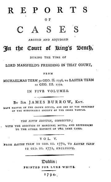 handle is hein.beal/rcaac0005 and id is 1 raw text is: R E P O R T S
OF
C A S ES
ARGUED AND ADJUDGED
31    thie  Court     of  Itin'l     1$enD,
DURING THE TIME OP
LORD MANSFIELD'S PRESIDING IN THAT COURT,
FROM
MICHAELMAS TERM 30 GEO. ifL 1756, To EASTER TERM
1z GEO. III. 1772.
IN FIVE VOLUME&
BY SiR JAMES BURROWS           KNT.
,ATE MASTER OF THE CROWN OFFICE, AND ONE OF THE BENCHER-
OF THE HONOURABLE SOCIETY OF TIE INNER TEMPLE.
THE FIFTH EDITION, CORRECTED;
WITH THE ADDITION OF MARGINAL NOTES, AND REFERENCES
TO THE OTHER REPORTS OF TI1E SAME CASES.
V O L. V.
EROM JASTER TERM 10 GEO. III: I170, TO EASTER TERM
12 GEO. III. 1772, EXCLUSIVE.
Dublin:
PRINTED FOR LUKE WHITE.
1794-


