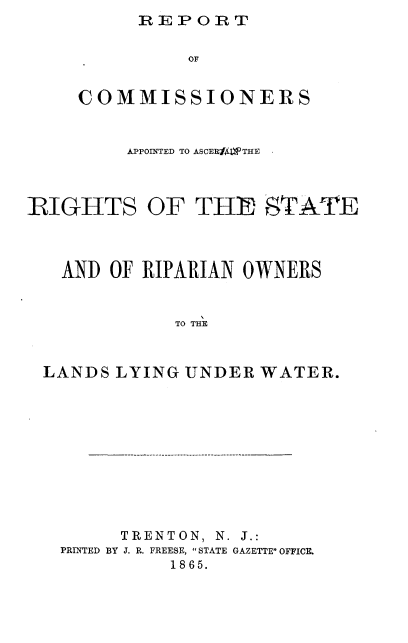 handle is hein.beal/rcaarsro0001 and id is 1 raw text is: REPORT


               OF


     COMMISSIONERS


         APPOINTED TO ASCERff1THE .



RIGHTS OF THE STATE



   AND  OF RKIPARIAN OWNERS


             TO THE



 LANDS  LYING UNDER  WATER.


     TRENTON, N. J.:
PRINTED BY J. R. FREESE, STATE GAZETTE OFFICE.
          18 65.


