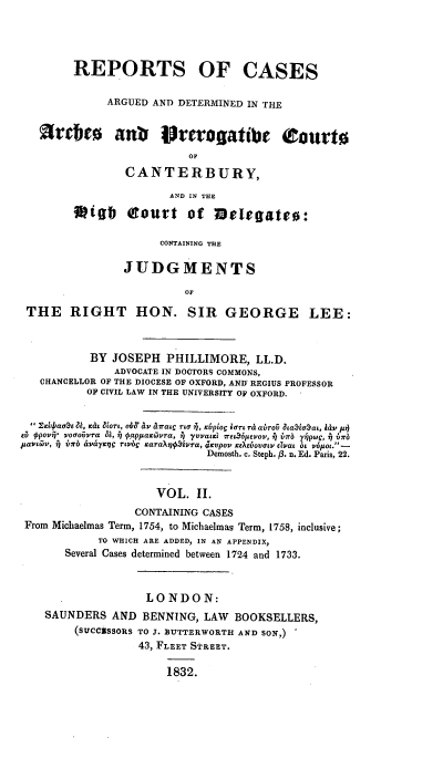 handle is hein.beal/rcadarches0002 and id is 1 raw text is: REPORTS OF CASES
ARGUED AND DETERMINED IN THE
aVCbE        antv Irerogatibe 0tourt0
OF
CANTERBURY,
AID IN THE
 igb f     ourt of melegate0:
CONTAINING THE
JUDGMENTS
OF
THE RIGHT HON. SIR GEORGE LEE:
BY JOSEPH PHILLIMORE, LL.D.
ADVOCATE IN DOCTORS COMMONS,
CHANCELLOR OF THE DIOCESE OF OXFORD, AND' REGIUS PROFESSOR
OF CIVIL LAW IN THE UNIVERSITY OF OXFORD.
2xit4aao & C &079, 4Xi11v ai na TI , x~to EPTL ri abroO ataEaaci, 11v p4)
siO $povq  oaoUivra ai, 7 0abappaivra, j  a vvams 6pIVDP, 7vov' j b7rb 7 1pw, j brJb
JLDYL&JV, j) b~r £ivay'Et3 r~bc caraXti7,iPra, jKVPOV E01fl50v0 lv iat bt v6pot. -
Demosth. c. Steph. fP. n. Ed. Paris, 22.
VOL. II.
CONTAINING CASES
From Michaelmas Term, 1754, to Michaelmas Term, 1758, inclusive;
TO WHICH ARE ADDED, IN AN APPENDIX,
Several Cases determined between 1724 and 1733.
LONDON:
SAUNDERS AND BENNING, LAW BOOKSELLERS,
(SUCCsSORS TO J. BUTTERWORTH AND SON,)
43, FLEET STREET.
1832.


