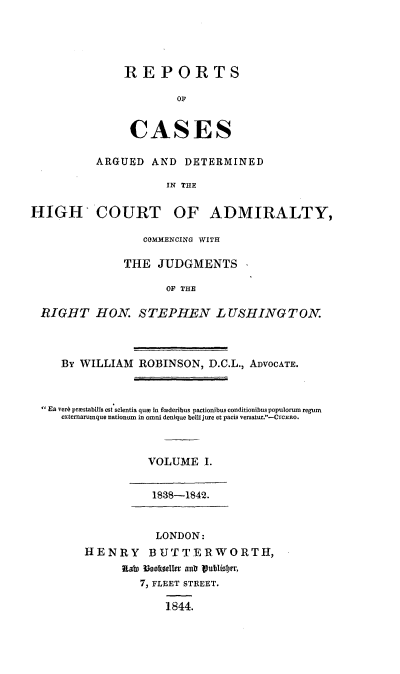 handle is hein.beal/rcagdal0001 and id is 1 raw text is: 





REPORTS

        0S


 CASES


          ARGUED   AND  DETERMINED

                      IN THE

HIGH COURT OF ADMIRALTY,

                  COMMENCING WITH

               THE  JUDGMENTS

                      OF THE

  RIGHT   HON.   STEPHEN LUSHINGTON.



     By WILLIAM  ROBINSON,  D.C.L., ADVOCATE.



  Ea vera prestabills est selentia que in federibus pactionibus conditionibus populorum regum
     externarumque nationum in omni denique bellijure et pacis versatur.-CrcERo.



                   VOLUME   I.


                   1838-1842.


                   LONDON:
         HENRY BUTTERWORTH,
              ILAe 30ooeels autr liabliober,
                 7, FLEET STREET.

                     1844.


